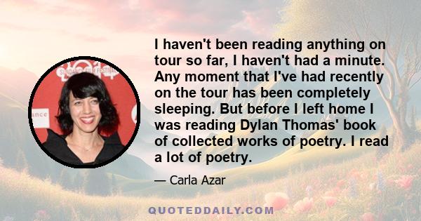 I haven't been reading anything on tour so far, I haven't had a minute. Any moment that I've had recently on the tour has been completely sleeping. But before I left home I was reading Dylan Thomas' book of collected