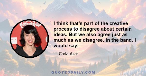 I think that's part of the creative process to disagree about certain ideas. But we also agree just as much as we disagree, in the band, I would say.