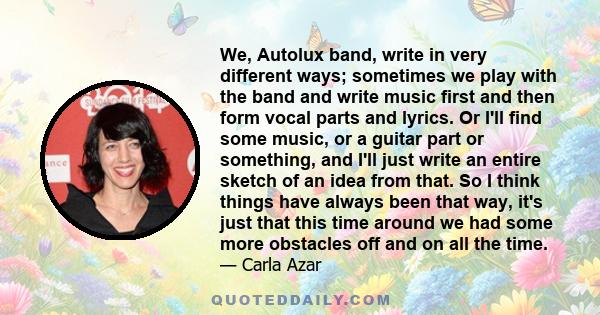 We, Autolux band, write in very different ways; sometimes we play with the band and write music first and then form vocal parts and lyrics. Or I'll find some music, or a guitar part or something, and I'll just write an