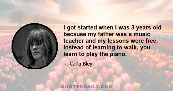 I got started when I was 3 years old because my father was a music teacher and my lessons were free. Instead of learning to walk, you learn to play the piano.