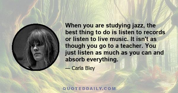 When you are studying jazz, the best thing to do is listen to records or listen to live music. It isn't as though you go to a teacher. You just listen as much as you can and absorb everything.