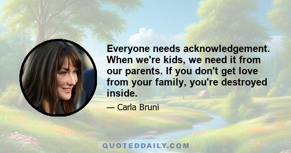 Everyone needs acknowledgement. When we're kids, we need it from our parents. If you don't get love from your family, you're destroyed inside.