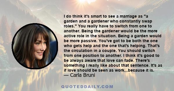 I do think it's smart to see a marriage as a garden and a gardener who constantly swap roles. You really have to switch from one to another. Being the gardener would be the more active role in the situation. Being a