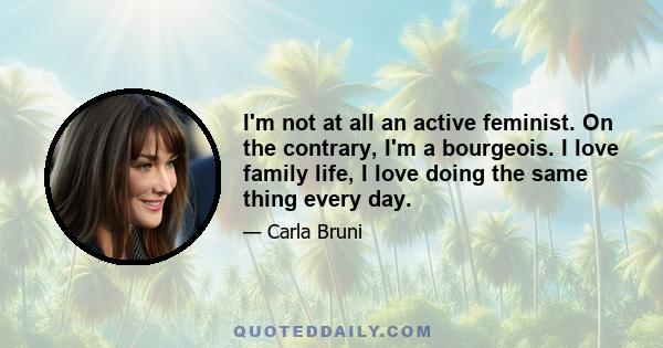 I'm not at all an active feminist. On the contrary, I'm a bourgeois. I love family life, I love doing the same thing every day.