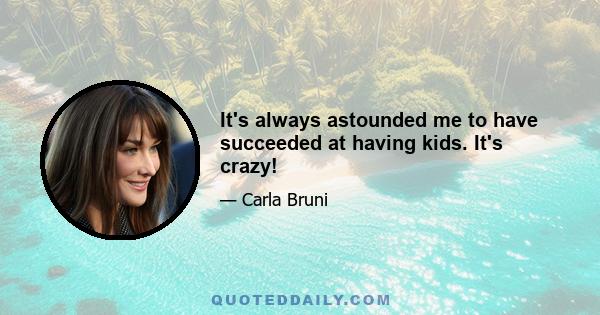 It's always astounded me to have succeeded at having kids. It's crazy!