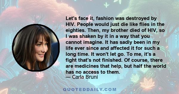 Let's face it, fashion was destroyed by HIV. People would just die like flies in the eighties. Then, my brother died of HIV, so I was shaken by it in a way that you cannot imagine. It has sadly been in my life ever