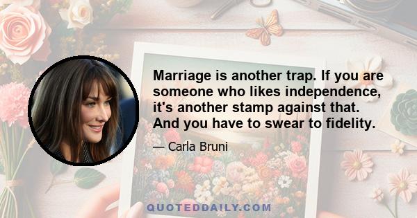 Marriage is another trap. If you are someone who likes independence, it's another stamp against that. And you have to swear to fidelity.