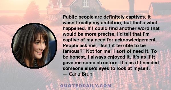 Public people are definitely captives. It wasn't really my ambition, but that's what happened. If I could find another word that would be more precise, I'd tell that I'm captive of my need for acknowledgement. People