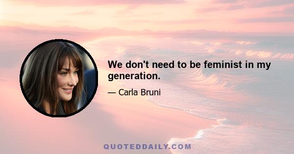 We don't need to be feminist in my generation.