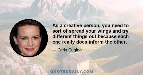 As a creative person, you need to sort of spread your wings and try different things out because each one really does inform the other.