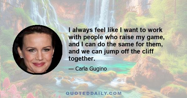 I always feel like I want to work with people who raise my game, and I can do the same for them, and we can jump off the cliff together.