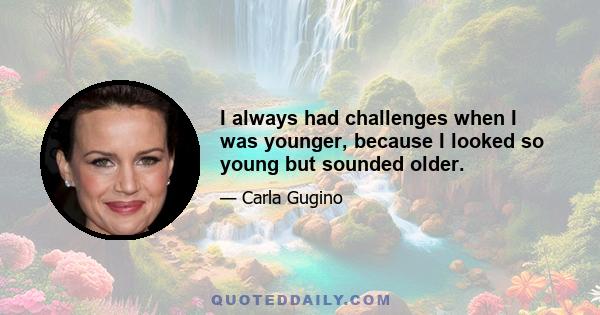 I always had challenges when I was younger, because I looked so young but sounded older.