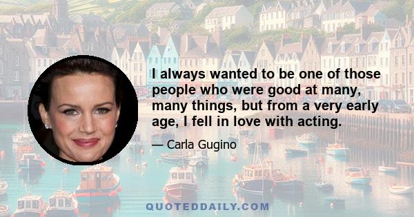 I always wanted to be one of those people who were good at many, many things, but from a very early age, I fell in love with acting.