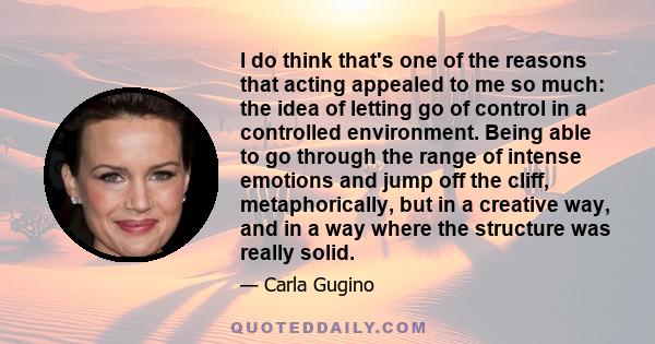 I do think that's one of the reasons that acting appealed to me so much: the idea of letting go of control in a controlled environment. Being able to go through the range of intense emotions and jump off the cliff,