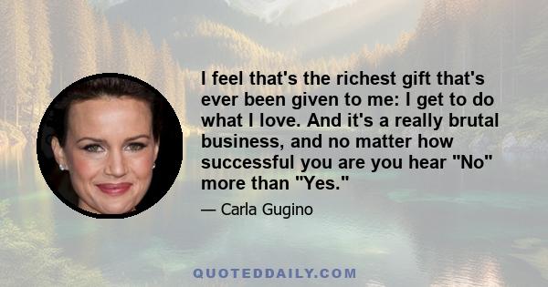 I feel that's the richest gift that's ever been given to me: I get to do what I love. And it's a really brutal business, and no matter how successful you are you hear No more than Yes.