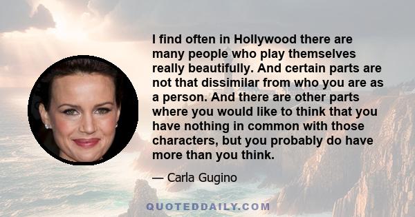 I find often in Hollywood there are many people who play themselves really beautifully. And certain parts are not that dissimilar from who you are as a person. And there are other parts where you would like to think