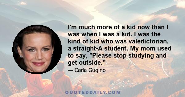 I'm much more of a kid now than I was when I was a kid. I was the kind of kid who was valedictorian, a straight-A student. My mom used to say, Please stop studying and get outside.