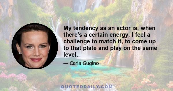 My tendency as an actor is, when there's a certain energy, I feel a challenge to match it, to come up to that plate and play on the same level.