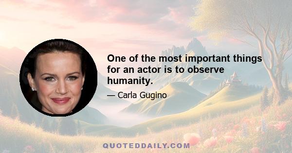 One of the most important things for an actor is to observe humanity.