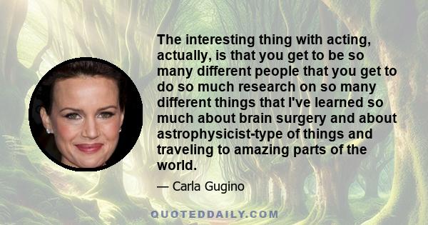 The interesting thing with acting, actually, is that you get to be so many different people that you get to do so much research on so many different things that I've learned so much about brain surgery and about