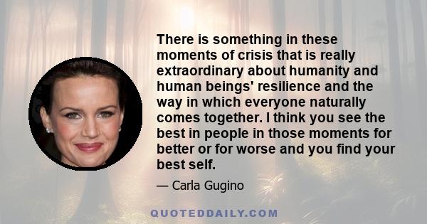 There is something in these moments of crisis that is really extraordinary about humanity and human beings' resilience and the way in which everyone naturally comes together. I think you see the best in people in those