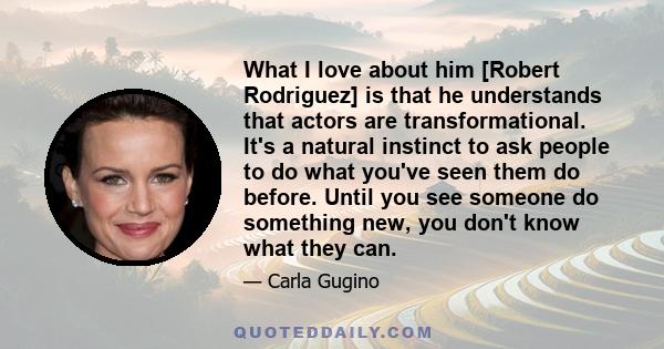 What I love about him [Robert Rodriguez] is that he understands that actors are transformational. It's a natural instinct to ask people to do what you've seen them do before. Until you see someone do something new, you