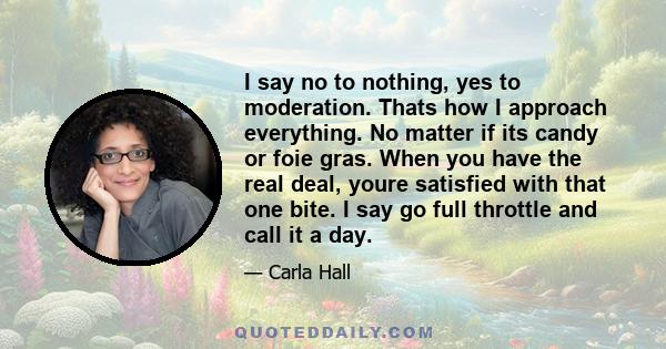 I say no to nothing, yes to moderation. Thats how I approach everything. No matter if its candy or foie gras. When you have the real deal, youre satisfied with that one bite. I say go full throttle and call it a day.