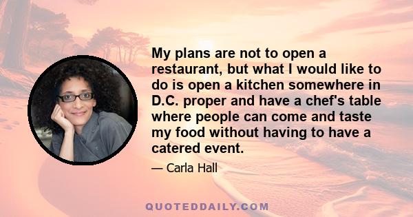 My plans are not to open a restaurant, but what I would like to do is open a kitchen somewhere in D.C. proper and have a chef's table where people can come and taste my food without having to have a catered event.