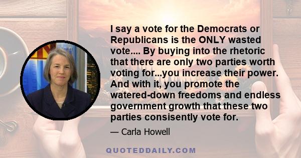 I say a vote for the Democrats or Republicans is the ONLY wasted vote.... By buying into the rhetoric that there are only two parties worth voting for...you increase their power. And with it, you promote the