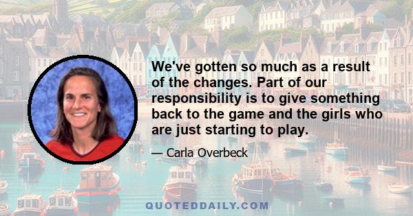 We've gotten so much as a result of the changes. Part of our responsibility is to give something back to the game and the girls who are just starting to play.