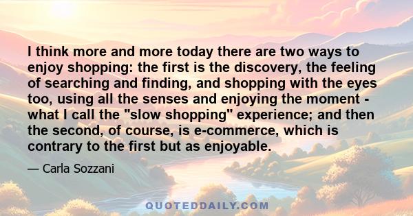 I think more and more today there are two ways to enjoy shopping: the first is the discovery, the feeling of searching and finding, and shopping with the eyes too, using all the senses and enjoying the moment - what I