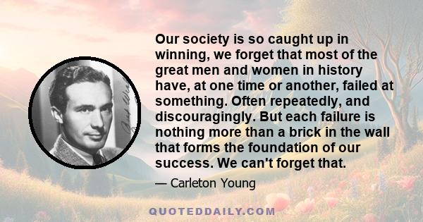 Our society is so caught up in winning, we forget that most of the great men and women in history have, at one time or another, failed at something. Often repeatedly, and discouragingly. But each failure is nothing more 