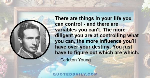 There are things in your life you can control - and there are variables you can't. The more diligent you are at controlling what you can, the more influence you'll have over your destiny. You just have to figure out