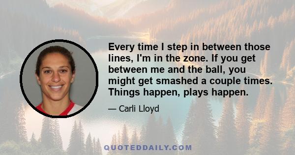 Every time I step in between those lines, I'm in the zone. If you get between me and the ball, you might get smashed a couple times. Things happen, plays happen.