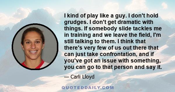 I kind of play like a guy. I don't hold grudges. I don't get dramatic with things. If somebody slide tackles me in training and we leave the field, I'm still talking to them. I think that there's very few of us out