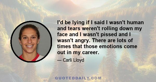 I'd be lying if I said I wasn't human and tears weren't rolling down my face and I wasn't pissed and I wasn't angry. There are lots of times that those emotions come out in my career.