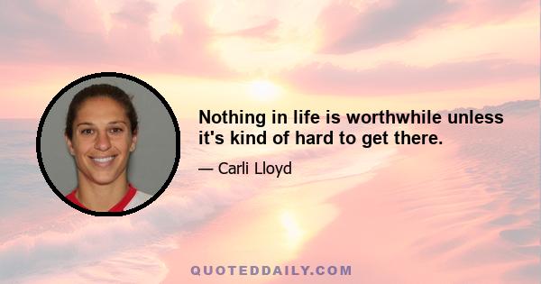 Nothing in life is worthwhile unless it's kind of hard to get there.