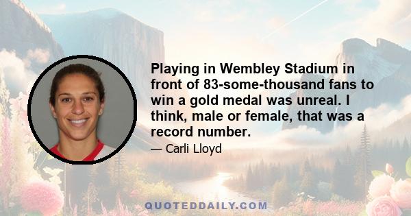 Playing in Wembley Stadium in front of 83-some-thousand fans to win a gold medal was unreal. I think, male or female, that was a record number.