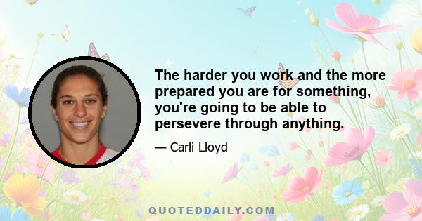 The harder you work and the more prepared you are for something, you're going to be able to persevere through anything.