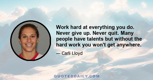 Work hard at everything you do. Never give up. Never quit. Many people have talents but without the hard work you won't get anywhere.