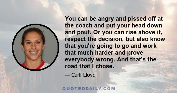 You can be angry and pissed off at the coach and put your head down and pout. Or you can rise above it, respect the decision, but also know that you're going to go and work that much harder and prove everybody wrong.