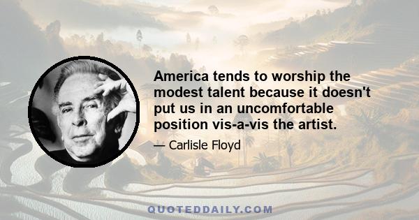 America tends to worship the modest talent because it doesn't put us in an uncomfortable position vis-a-vis the artist.