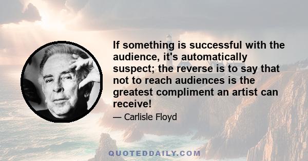 If something is successful with the audience, it's automatically suspect; the reverse is to say that not to reach audiences is the greatest compliment an artist can receive!