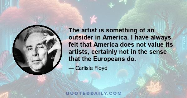 The artist is something of an outsider in America. I have always felt that America does not value its artists, certainly not in the sense that the Europeans do.