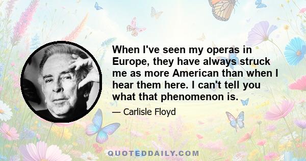 When I've seen my operas in Europe, they have always struck me as more American than when I hear them here. I can't tell you what that phenomenon is.