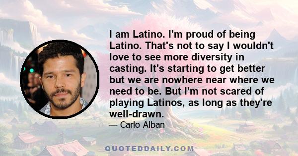 I am Latino. I'm proud of being Latino. That's not to say I wouldn't love to see more diversity in casting. It's starting to get better but we are nowhere near where we need to be. But I'm not scared of playing Latinos, 