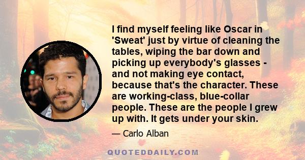 I find myself feeling like Oscar in 'Sweat' just by virtue of cleaning the tables, wiping the bar down and picking up everybody's glasses - and not making eye contact, because that's the character. These are