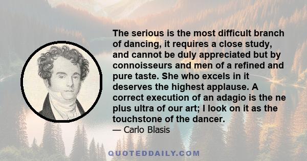 The serious is the most difficult branch of dancing, it requires a close study, and cannot be duly appreciated but by connoisseurs and men of a refined and pure taste. She who excels in it deserves the highest applause. 