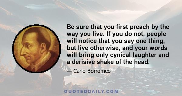 Be sure that you first preach by the way you live. If you do not, people will notice that you say one thing, but live otherwise, and your words will bring only cynical laughter and a derisive shake of the head.