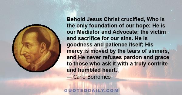 Behold Jesus Christ crucified, Who is the only foundation of our hope; He is our Mediator and Advocate; the victim and sacrifice for our sins. He is goodness and patience itself; His mercy is moved by the tears of